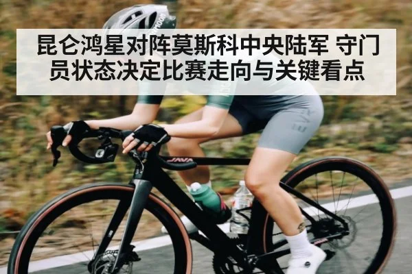 昆仑鸿星对阵莫斯科中央陆军 守门员状态决定比赛走向与关键看点（kaiyun）