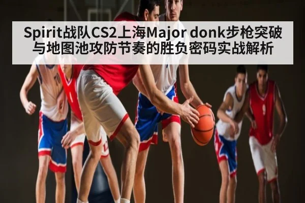 Spirit战队CS2上海Major donk步枪突破与地图池攻防节奏的胜负密码实战解析