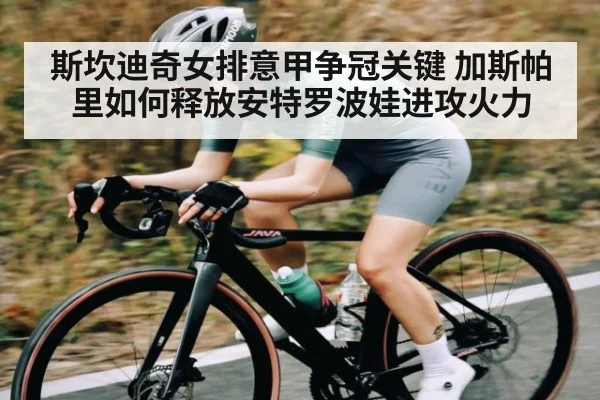 斯坎迪奇女排意甲争冠关键 加斯帕里如何释放安特罗波娃进攻火力